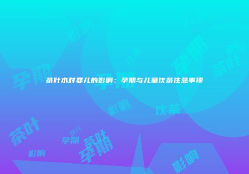 茶叶水对婴儿的影响：孕期与儿童饮茶注意事项