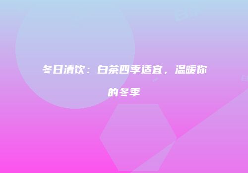 冬日清饮：白茶四季适宜，温暖你的冬季