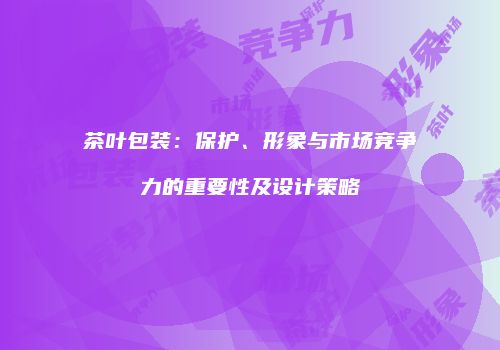 茶叶包装：保护、形象与市场竞争力的重要性及设计策略