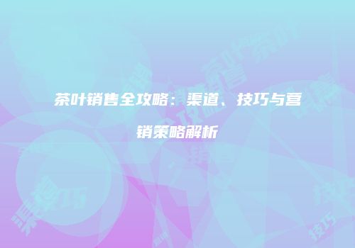 茶叶销售全攻略：渠道、技巧与营销策略解析