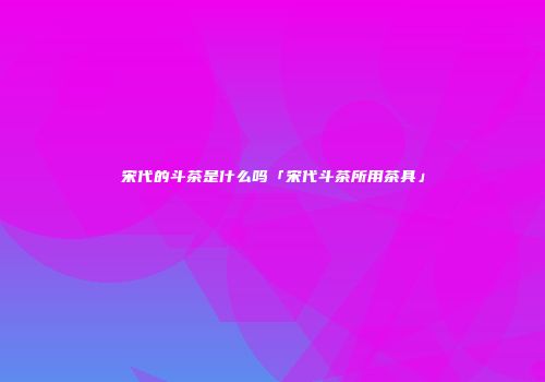 宋代的斗茶是什么吗「宋代斗茶所用茶具」