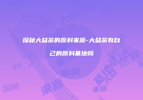 探秘大益茶的原料来源-大益茶有自己的原料基地吗