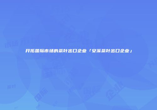 开拓国际市场的茶叶出口企业「安溪茶叶出口企业」