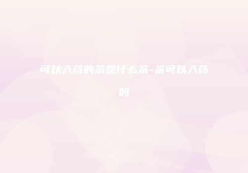 可以入药的茶是什么茶-茶可以入药吗