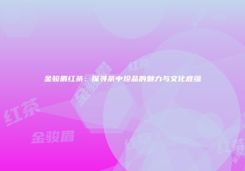 金骏眉红茶：探寻茶中珍品的魅力与文化底蕴