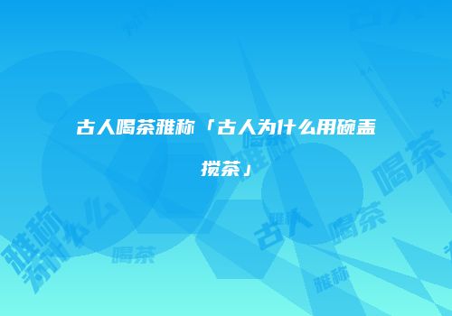 古人喝茶雅称「古人为什么用碗盖搅茶」