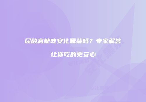 尿酸高能吃安化黑茶吗？专家解答让你吃的更安心