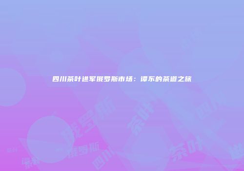 四川茶叶进军俄罗斯市场：谭东的茶道之旅