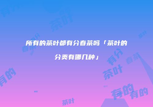 所有的茶叶都有分春茶吗「茶叶的分类有哪几种」