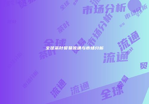 全球茶叶贸易流通与市场分析