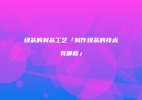 绿茶的制茶工艺「制作绿茶的技术有哪些」