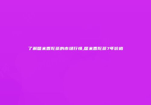 了解糯米香陀茶的市场行情,糯米香陀茶7年价格