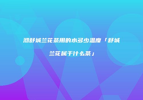 沏舒城兰花茶用的水多少温度「舒城兰花属于什么茶」