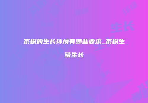 茶树的生长环境有哪些要求_茶树生殖生长