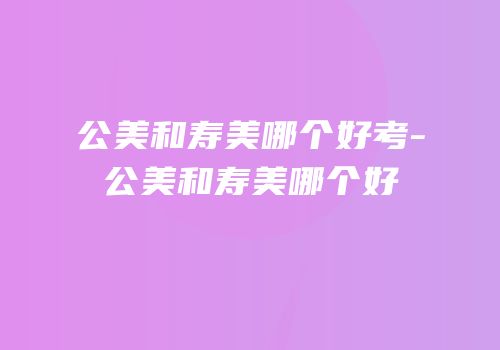 公美和寿美哪个好考-公美和寿美哪个好