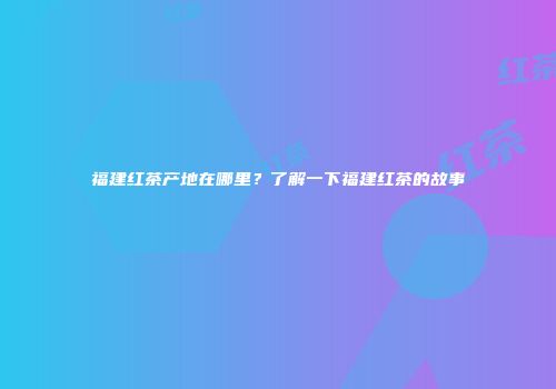 福建红茶产地在哪里？了解一下福建红茶的故事