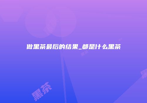 做黑茶最后的结果_都是什么黑茶