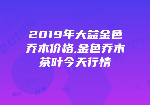 2019年大益金色乔木价格,金色乔木茶叶今天行情