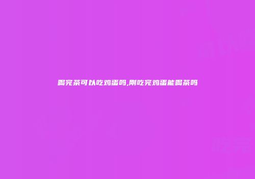 喝完茶可以吃鸡蛋吗,刚吃完鸡蛋能喝茶吗