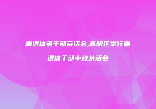 离退休老干部茶话会,高明区举行离退休干部中秋茶话会