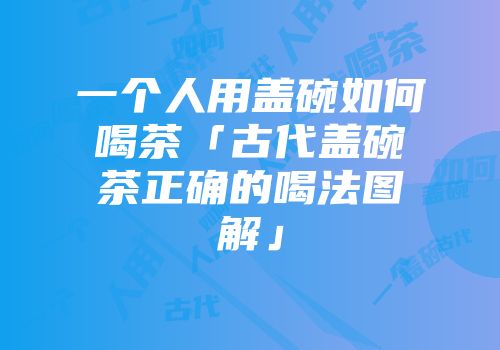 一个人用盖碗如何喝茶「古代盖碗茶正确的喝法图解」