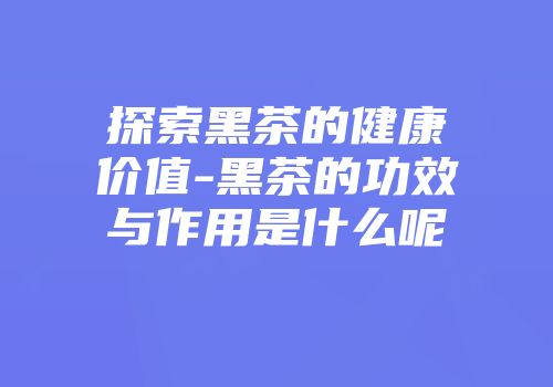 探索黑茶的健康价值-黑茶的功效与作用是什么呢