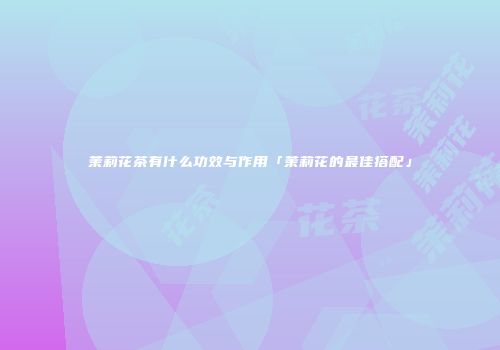 茉莉花茶有什么功效与作用「茉莉花的最佳搭配」