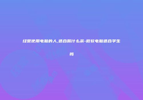 经常使用电脑的人,适合喝什么茶-微软电脑适合学生吗