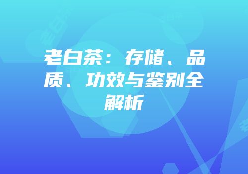 老白茶：存储、品质、功效与鉴别全解析