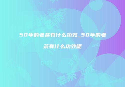 50年的老茶有什么功效_50年的老茶有什么功效呢