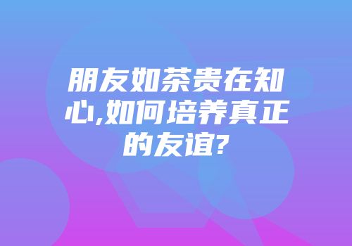 朋友如茶贵在知心,如何培养真正的友谊?