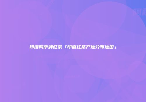 印度阿萨姆红茶「印度红茶产地分布地图」