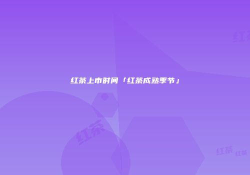 红茶上市时间「红茶成熟季节」