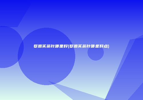婺源买茶叶哪里好(婺源买茶叶哪里好点)