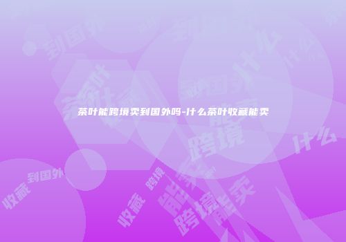 茶叶能跨境卖到国外吗-什么茶叶收藏能卖