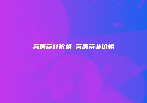 茗唐茶叶价格_茗唐茶业价格
