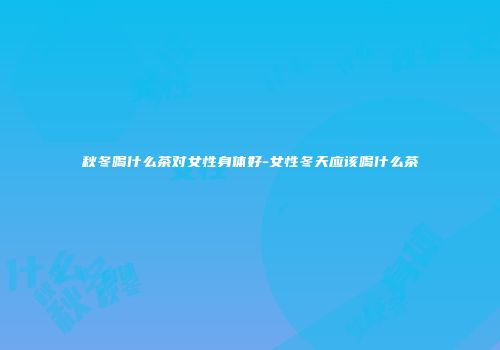 秋冬喝什么茶对女性身体好-女性冬天应该喝什么茶