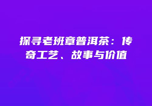 探寻老班章普洱茶：传奇工艺、故事与价值