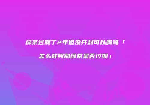 绿茶过期了2年但没开封可以喝吗「怎么样判别绿茶是否过期」