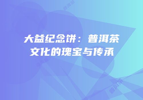大益纪念饼：普洱茶文化的瑰宝与传承