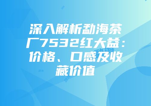深入解析勐海茶厂7532红大益：价格、口感及收藏价值