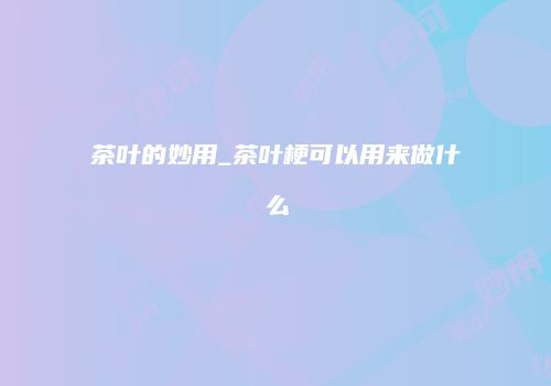 茶叶的妙用_茶叶梗可以用来做什么