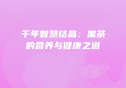 千年智慧结晶：黑茶的营养与健康之道
