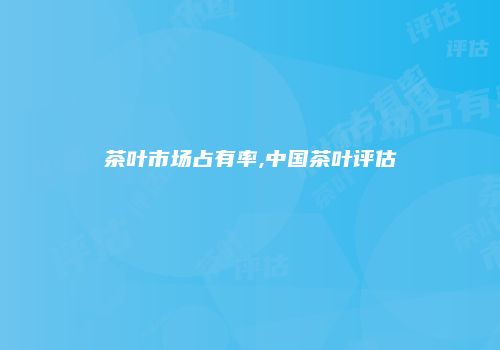 茶叶市场占有率,中国茶叶评估