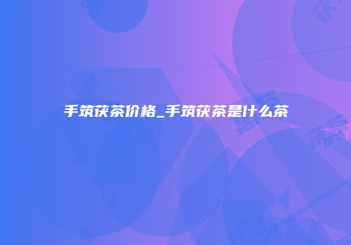 手筑茯茶价格_手筑茯茶是什么茶