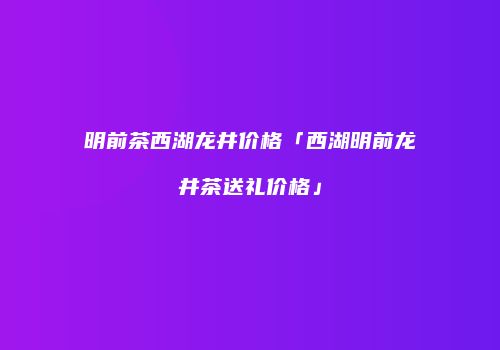 明前茶西湖龙井价格「西湖明前龙井茶送礼价格」