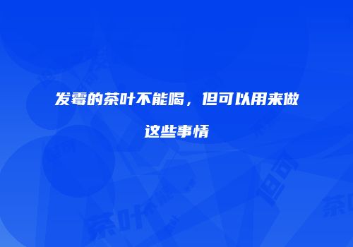 发霉的茶叶不能喝，但可以用来做这些事情
