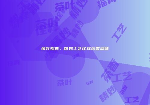 茶叶摇青：精妙工艺诠释茶香韵味