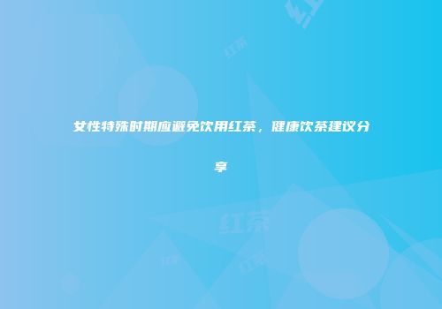 女性特殊时期应避免饮用红茶，健康饮茶建议分享