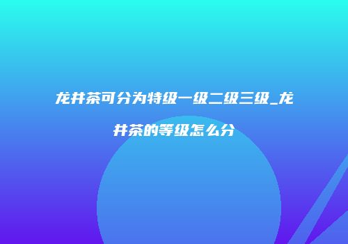龙井茶可分为特级一级二级三级_龙井茶的等级怎么分